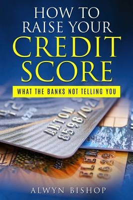 How To Raise Your Credit Score: What The Banks Not Telling You by Bishop, Alwyn