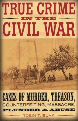 True Crime in the Civil War: Cases of Murder, Treason, Counterfeiting, Massacre, Plunder & Abuse by Buhk, Tobin T.
