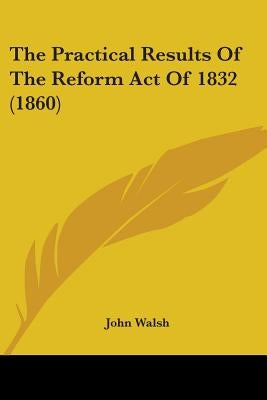 The Practical Results Of The Reform Act Of 1832 (1860) by Walsh, John
