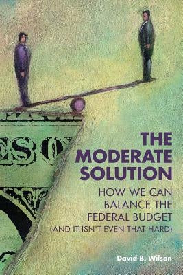 The Moderate Solution: How We Can Balance the Federal Budget (And It Isn't Even That Hard) by Wilson, David B.