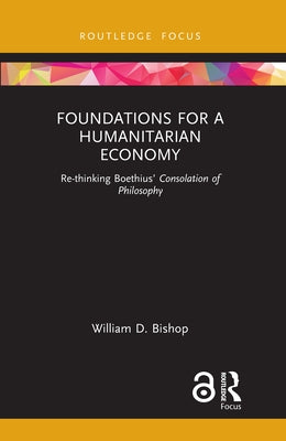 Foundations for a Humanitarian Economy: Re-thinking Boethius' Consolation of Philosophy by Bishop, William D.