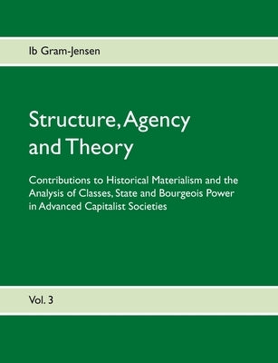 Structure, Agency and Theory: Contributions to Historical Materialism and the Analysis of Classes, State and Bourgeois Power in Advanced Capitalist by Gram-Jensen, Ib