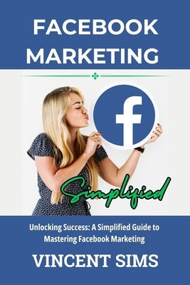 Facebook Marketing Simplified: Unlocking Success: A Simplified Guide to Mastering Facebook Marketing by Sims, Vincent