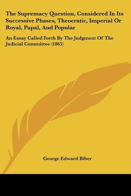 The Supremacy Question, Considered In Its Successive Phases, Theocratic, Imperial Or Royal, Papal, And Popular: An Essay Called Forth By The Judgment by Biber, George Edward