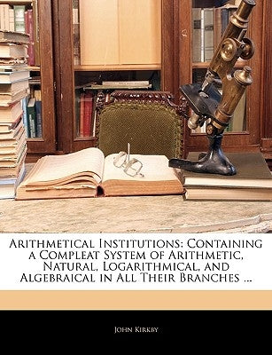 Arithmetical Institutions: Containing a Compleat System of Arithmetic, Natural, Logarithmical, and Algebraical in All Their Branches ... by Kirkby, John