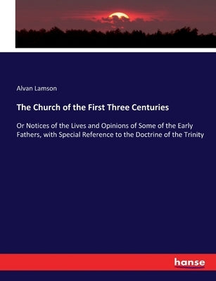 The Church of the First Three Centuries: Or Notices of the Lives and Opinions of Some of the Early Fathers, with Special Reference to the Doctrine of by Lamson, Alvan