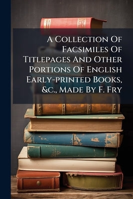 A Collection Of Facsimiles Of Titlepages And Other Portions Of English Early-printed Books, &c., Made By F. Fry by Anonymous
