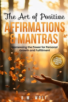 The Art of Positive Affirmations & Mantras: Harnessing the Power for Personal Growth and Fulfillment by Wolf, B. M.
