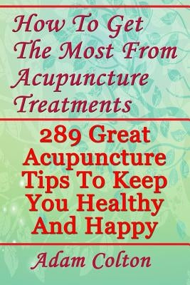 How To Get The Most From Acupuncture Treatments: 289 Great Acupuncture Tips To Keep You Healthy And Happy by Colton, Adam