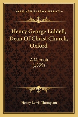 Henry George Liddell, Dean of Christ Church, Oxford: A Memoir (1899) by Thompson, Henry Lewis