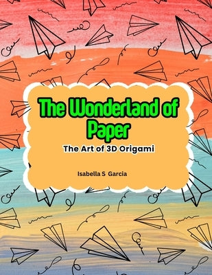 The Wonderland of Paper: The Art of 3D Origami by Garcia, Isabella S.