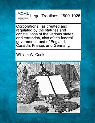 Corporations: As Created and Regulated by the Statutes and Constitutions of the Various States and Territories, Also of the Federal by Cook, William W.