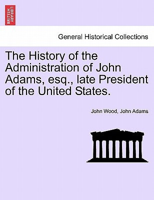 The History of the Administration of John Adams, esq., late President of the United States. by Wood, John