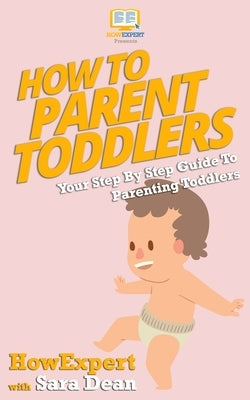 How to Parent Toddlers: Your Step-By-Step Guide To Parenting Toddlers by Dean, Sara