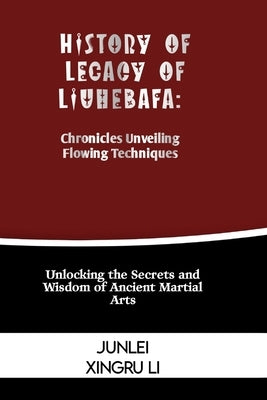 History of Legacy of Liuhebafa: Chronicles Unveiling Flowing Techniques: Unlocking the Secrets and Wisdom of Ancient Martial Arts by Xingru Li, Junlei