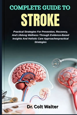 Complete Guide to Stroke: Practical Strategies For Prevention, Recovery, And Lifelong Wellness Through Evidence-Based Insights And Holistic Care Appro by Walter, Colt