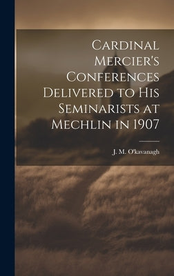 Cardinal Mercier's Conferences Delivered to his Seminarists at Mechlin in 1907 by O'Kavanagh, J. M.