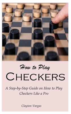 How to Play Checkers: A Step-by-Step Guide on How to Play Checkers Like a Pro by Vargas, Clayton