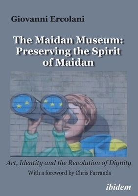 The Maidan Museum: Preserving the Spirit of Maidan: Art, Identity, and the Revolution of Dignitywith a Foreword by Chris Farrands. by 