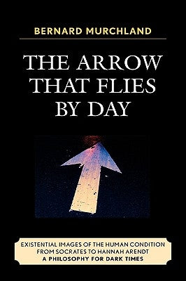The Arrow that Flies by Day: Existential Images of the Human Condition from Socrates to Hannah Arendt by Murchland, Bernard