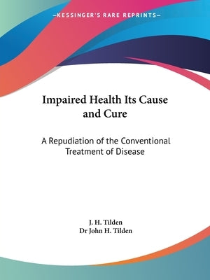 Impaired Health Its Cause and Cure: A Repudiation of the Conventional Treatment of Disease by Tilden, J. H.