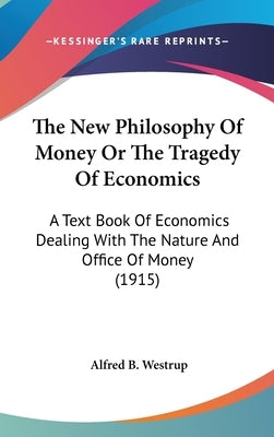 The New Philosophy Of Money Or The Tragedy Of Economics: A Text Book Of Economics Dealing With The Nature And Office Of Money (1915) by Westrup, Alfred B.