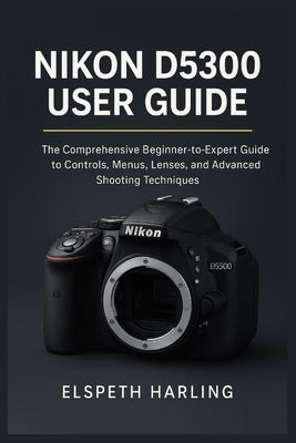 Nikon D5300 User Guide: The Comprehensive Beginner-to-Expert Guide to Controls, Menus, Lenses, and Advanced Shooting Techniques by Harling, Elspeth