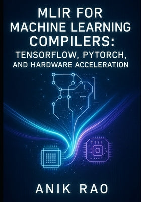 Mlir for Machine Learning Compilers: TENSORFLOW, PYTORCH, AND HARDWARE ACCELERATION: Optimize inference and training with dialect design, graph transf by Rao, Anik