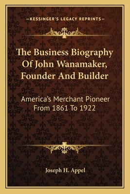 The Business Biography of John Wanamaker, Founder and Builder: America's Merchant Pioneer from 1861 to 1922 by Appel, Joseph H.