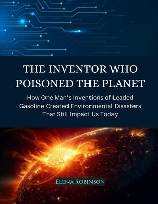 The Inventor Who Poisoned the Planet: How One Man's Inventions of Leaded Gasoline Created Environmental Disasters That Still Impact Us Today by Robinson, Elena