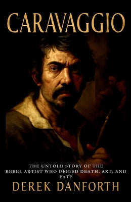 Caravaggio: The Untold Story of the Rebel Artist Who Defied Death, Art, and Fate by Danforth, Derek