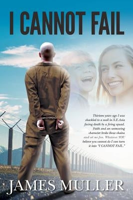 I Cannot Fail: Thirteen years ago I was shackled to a wall in S.E.Asia facing death by a firing squad. Faith and an unmoving characte by Muller, James