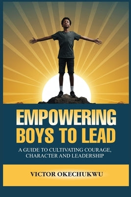 Empowering Boys to Lead: A Guide to Cultivating Courage, Character and Leadership by Okechukwu, Victor