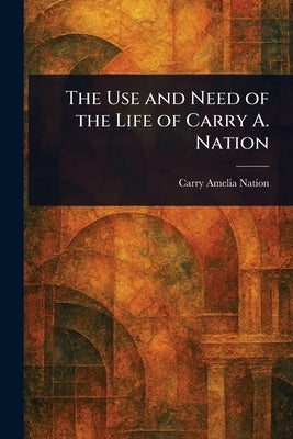 The Use and Need of the Life of Carry A. Nation by Nation, Carry Amelia