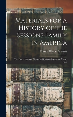 Materials for a History of the Sessions Family in America: The Descendants of Alexander Sessions of Andover, Mass., 1669 by Sessions, Francis Charles