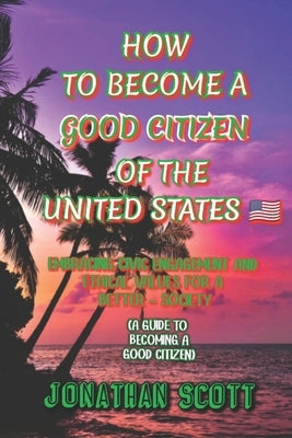 How to Become a Good Citizen of the United States: Embracing Civic Engagement and Ethical Values for a Better Society (A guide to becoming a good citi by Scott, Jonathan
