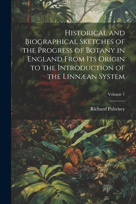 Historical and Biographical Sketches of the Progress of Botany in England From Its Origin to the Introduction of the Linnæan System; Volume 1 by Pulteney, Richard