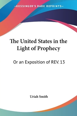 The United States in the Light of Prophecy: Or an Exposition of REV. 13:11-17 by Smith, Uriah