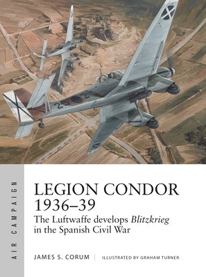 Legion Condor 1936-39: The Luftwaffe Develops Blitzkrieg in the Spanish Civil War by Corum, James S.