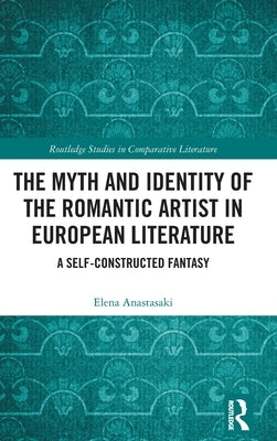 The Myth and Identity of the Romantic Artist in European Literature: A Self-Constructed Fantasy by Anastasaki, Elena