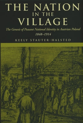 The Nation in the Village: The Genesis of Peasant National Identity in Austrian Poland, 1848-1914 by Stauter-Halsted, Keely