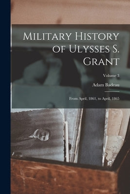 Military History of Ulysses S. Grant: From April, 1861, to April, 1865; Volume 3 by Badeau, Adam
