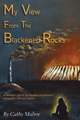 My View from the Blackened Rocks: A Woman's Battle for Equality and Respect in Canada's Mining Industry by Mulroy, Cathy