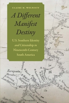 A Different Manifest Destiny: U.S. Southern Identity and Citizenship in Nineteenth-Century South America by Wolnisty, Claire M.