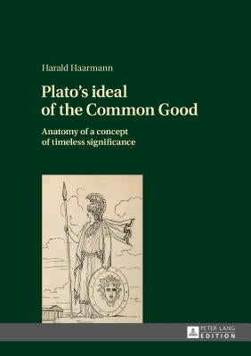 Plato's Ideal of the Common Good: Anatomy of a Concept of Timeless Significance by Haarmann, Harald