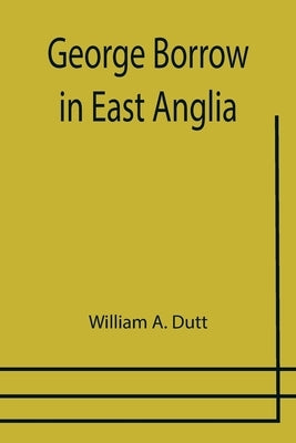 George Borrow in East Anglia by A. Dutt, William