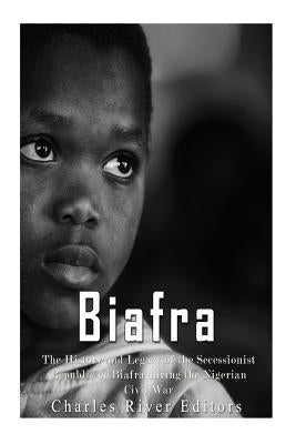 Biafra: The History and Legacy of the Secessionist Republic of Biafra during the Nigerian Civil War by Charles River