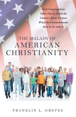 The Malady of American Christianity: How Congregations Often Fail to Teach the Church's Main Purpose What the Commandments Have to Do with It. by Grepke, Franklin L.