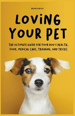 Loving Your Pet The Ultimate Guide for Your Dog's Health, Food, Medical Care, Training, and Tricks by Gibson, Brian