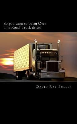So you want to be an Over the Road Truck Driver: What everyone needs to know! by Fuller, David Ray